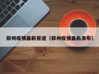 郑州疫情最新报道（郑州疫情最新发布）
