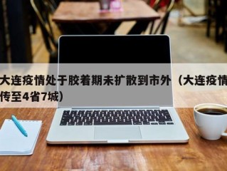 大连疫情处于胶着期未扩散到市外（大连疫情传至4省7城）