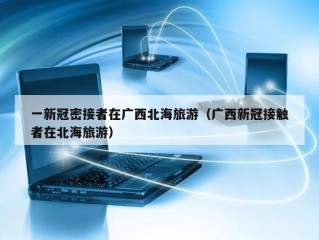 一新冠密接者在广西北海旅游（广西新冠接触者在北海旅游）