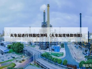 火车站进行核酸检测吗（火车站现场做核酸）