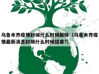 乌鲁木齐疫情封城什么时候解除（乌鲁木齐疫情最新消息封城什么时候结束?）