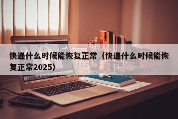 快递什么时候能恢复正常(快递什么时候能恢复正常2025)