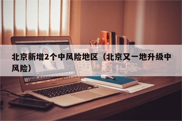 北京新增2个中风险地区(北京又一地升级中风险)